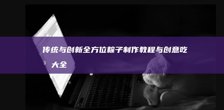 传统与创新：全方位粽子制作教程与创意吃法大全